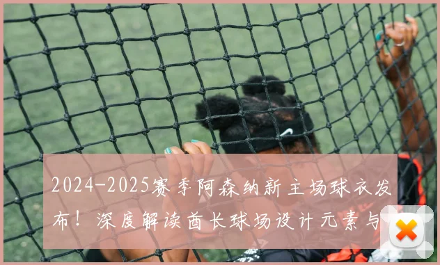 2024-2025赛季阿森纳新主场球衣发布!深度解读酋长球场设计元素与购买指南
