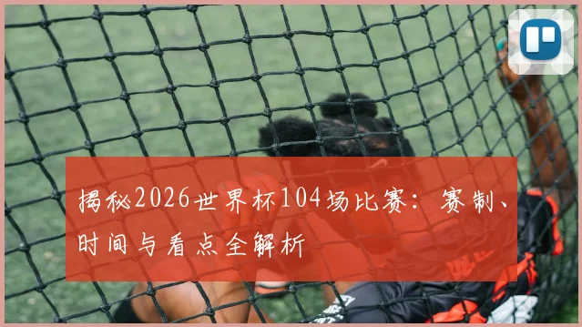 揭秘2026世界杯104场比赛:赛制、时间与看点全解析