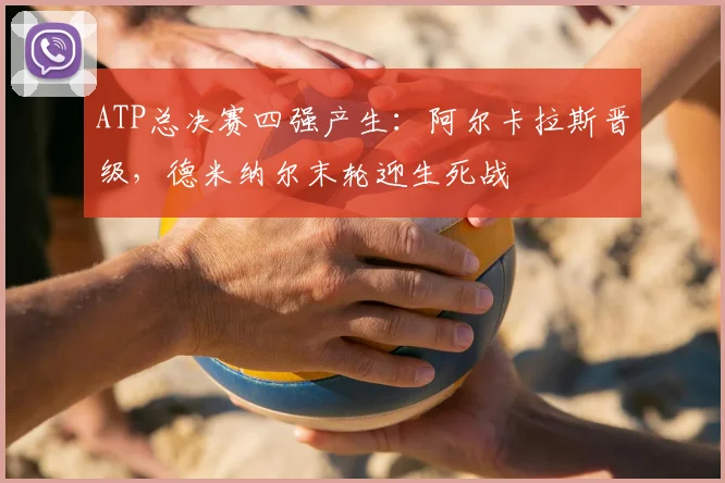 ATP总决赛四强产生：阿尔卡拉斯晋级，德米纳尔末轮迎生死战