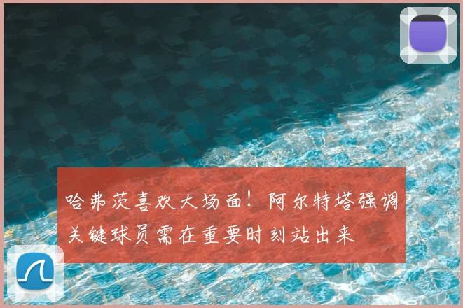 哈弗茨喜欢大场面！阿尔特塔强调关键球员需在重要时刻站出来