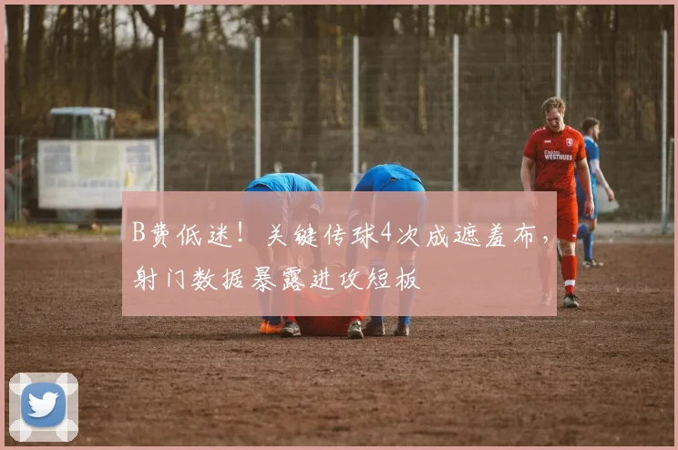 B费低迷！关键传球4次成遮羞布，射门数据暴露进攻短板