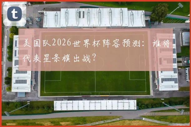 美国队2026世界杯阵容预测:谁将代表星条旗出战?