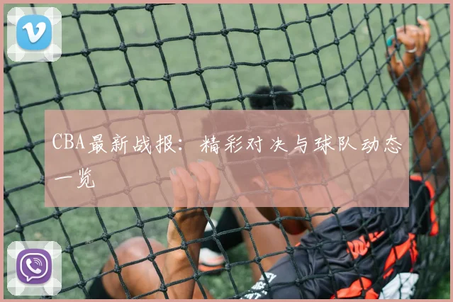 CBA最新战报：精彩对决与球队动态一览