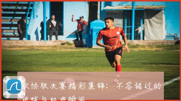 欧协联决赛精彩集锦：不容错过的进球与经典瞬间