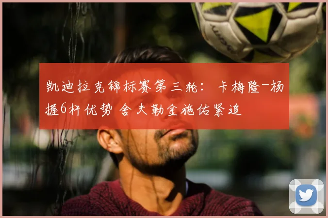 凯迪拉克锦标赛第三轮：卡梅隆-杨握6杆优势 舍夫勒金施佑紧追