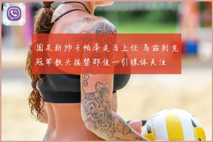 国足新帅卡帕泽走马上任 乌兹别克冠军教头接替邵佳一引媒体关注
