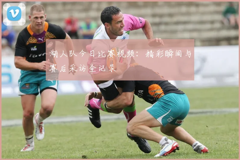 湖人队今日比赛视频：精彩瞬间与赛后采访全记录