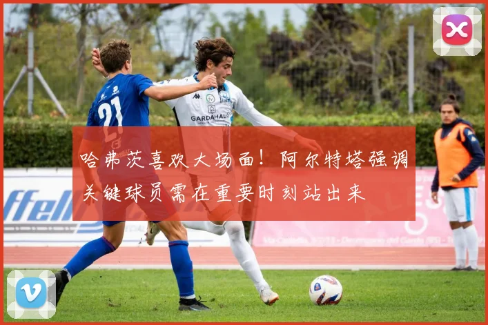 哈弗茨喜欢大场面!阿尔特塔强调关键球员需在重要时刻站出来