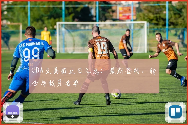 CBA交易截止日汇总：最新签约、转会与裁员名单