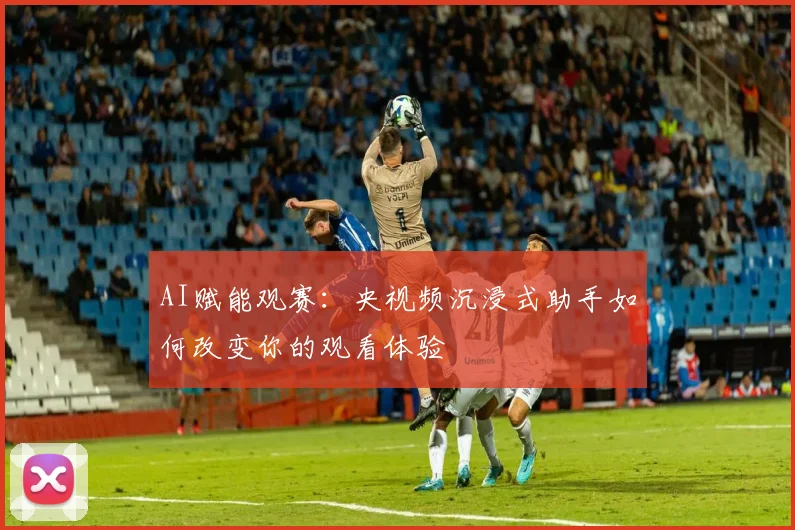 AI赋能观赛:央视频沉浸式助手如何改变你的观看体验