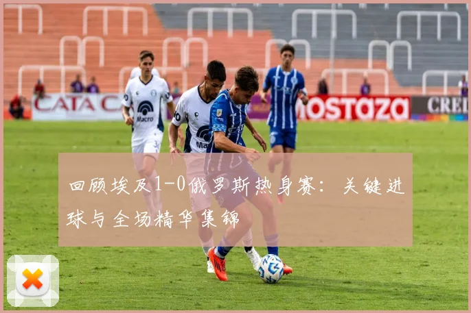 回顾埃及1-0俄罗斯热身赛:关键进球与全场精华集锦