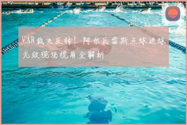 VAR裁决反转！阿尔瓦雷斯点球进球无效现场视角全解析