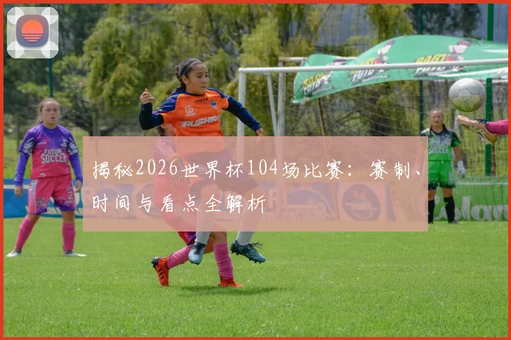 揭秘2026世界杯104场比赛：赛制、时间与看点全解析