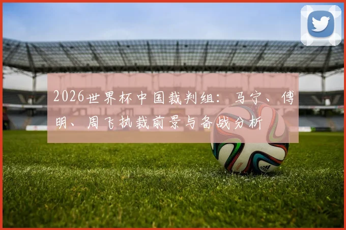 2026世界杯中国裁判组:马宁、傅明、周飞执裁前景与备战分析