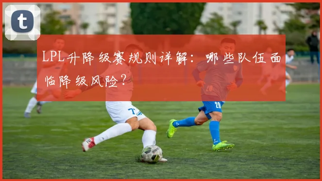 LPL升降级赛规则详解：哪些队伍面临降级风险？