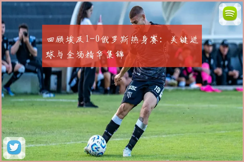 回顾埃及1-0俄罗斯热身赛：关键进球与全场精华集锦