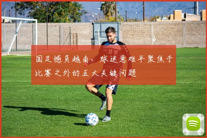 国足憾负越南，球迷意难平聚焦于比赛之外的五大关键问题