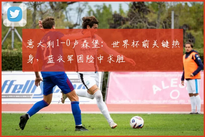 意大利1-0卢森堡：世界杯前关键热身，蓝衣军团险中求胜