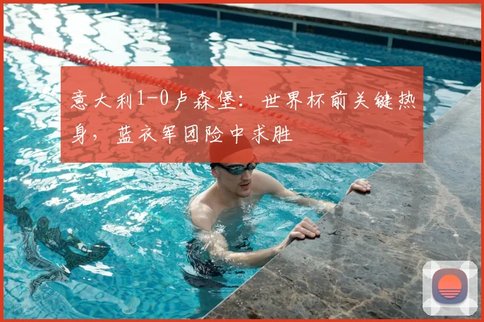 意大利1-0卢森堡：世界杯前关键热身，蓝衣军团险中求胜
