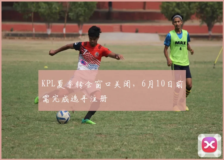 KPL夏季转会窗口关闭，6月10日前需完成选手注册